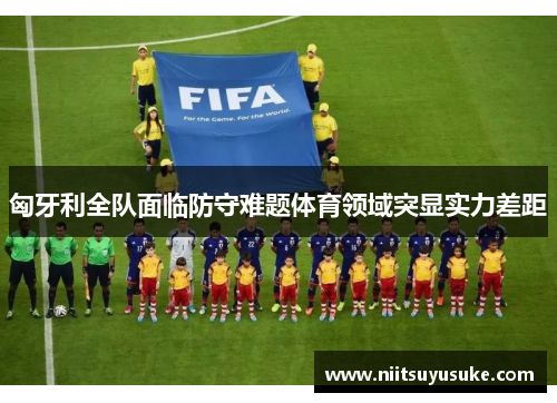 匈牙利全队面临防守难题体育领域突显实力差距