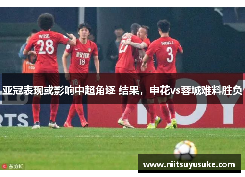 亚冠表现或影响中超角逐 结果，申花vs蓉城难料胜负